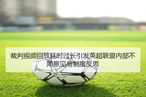 裁判视频回放耗时过长引发英超联盟内部不同意见与制度反思